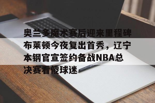 爱游戏下载-奥兰多魔术赛后迎来里程碑布莱顿今夜复出首秀，辽宁本钢官宣签约备战NBA总决赛看傻球迷