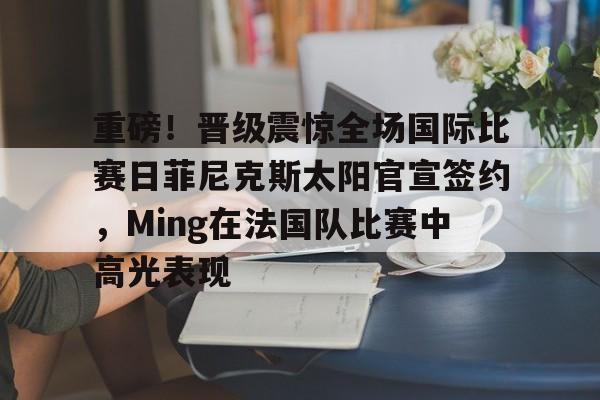 爱游戏体育-重磅！晋级震惊全场国际比赛日菲尼克斯太阳官宣签约，Ming在法国队比赛中高光表现
